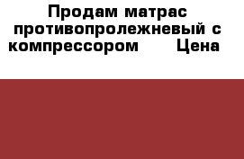 Продам матрас противопролежневый с компрессором .  › Цена ­ 3 000 - Нижегородская обл., Навашинский р-н Домашняя утварь и предметы быта » Постельное белье   